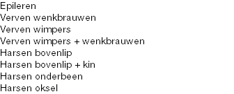 Epileren
Verven wenkbrauwen
Verven wimpers
Verven wimpers + wenkbrauwen
Harsen bovenlip Harsen bovenlip + kin
Harsen onderbeen
Harsen oksel